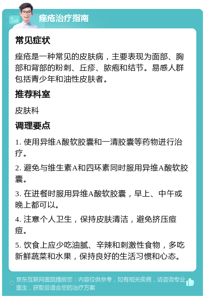 痤疮治疗指南 常见症状 痤疮是一种常见的皮肤病，主要表现为面部、胸部和背部的粉刺、丘疹、脓疱和结节。易感人群包括青少年和油性皮肤者。 推荐科室 皮肤科 调理要点 1. 使用异维A酸软胶囊和一清胶囊等药物进行治疗。 2. 避免与维生素A和四环素同时服用异维A酸软胶囊。 3. 在进餐时服用异维A酸软胶囊，早上、中午或晚上都可以。 4. 注意个人卫生，保持皮肤清洁，避免挤压痘痘。 5. 饮食上应少吃油腻、辛辣和刺激性食物，多吃新鲜蔬菜和水果，保持良好的生活习惯和心态。