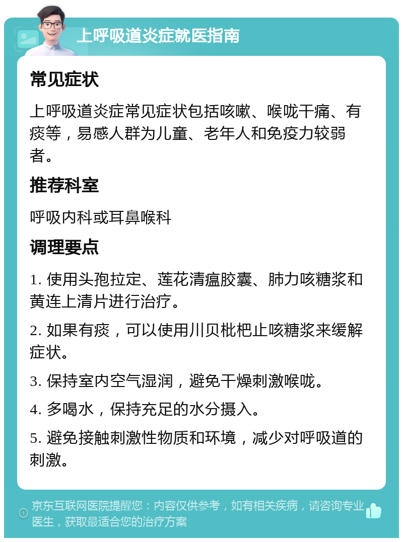 上呼吸道炎症就医指南 常见症状 上呼吸道炎症常见症状包括咳嗽、喉咙干痛、有痰等，易感人群为儿童、老年人和免疫力较弱者。 推荐科室 呼吸内科或耳鼻喉科 调理要点 1. 使用头孢拉定、莲花清瘟胶囊、肺力咳糖浆和黄连上清片进行治疗。 2. 如果有痰，可以使用川贝枇杷止咳糖浆来缓解症状。 3. 保持室内空气湿润，避免干燥刺激喉咙。 4. 多喝水，保持充足的水分摄入。 5. 避免接触刺激性物质和环境，减少对呼吸道的刺激。