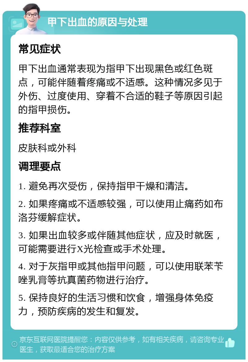 甲下出血的原因与处理 常见症状 甲下出血通常表现为指甲下出现黑色或红色斑点，可能伴随着疼痛或不适感。这种情况多见于外伤、过度使用、穿着不合适的鞋子等原因引起的指甲损伤。 推荐科室 皮肤科或外科 调理要点 1. 避免再次受伤，保持指甲干燥和清洁。 2. 如果疼痛或不适感较强，可以使用止痛药如布洛芬缓解症状。 3. 如果出血较多或伴随其他症状，应及时就医，可能需要进行X光检查或手术处理。 4. 对于灰指甲或其他指甲问题，可以使用联苯苄唑乳膏等抗真菌药物进行治疗。 5. 保持良好的生活习惯和饮食，增强身体免疫力，预防疾病的发生和复发。