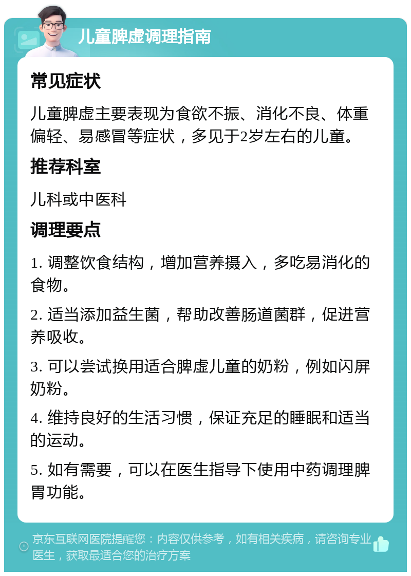 儿童脾虚调理指南 常见症状 儿童脾虚主要表现为食欲不振、消化不良、体重偏轻、易感冒等症状，多见于2岁左右的儿童。 推荐科室 儿科或中医科 调理要点 1. 调整饮食结构，增加营养摄入，多吃易消化的食物。 2. 适当添加益生菌，帮助改善肠道菌群，促进营养吸收。 3. 可以尝试换用适合脾虚儿童的奶粉，例如闪屏奶粉。 4. 维持良好的生活习惯，保证充足的睡眠和适当的运动。 5. 如有需要，可以在医生指导下使用中药调理脾胃功能。