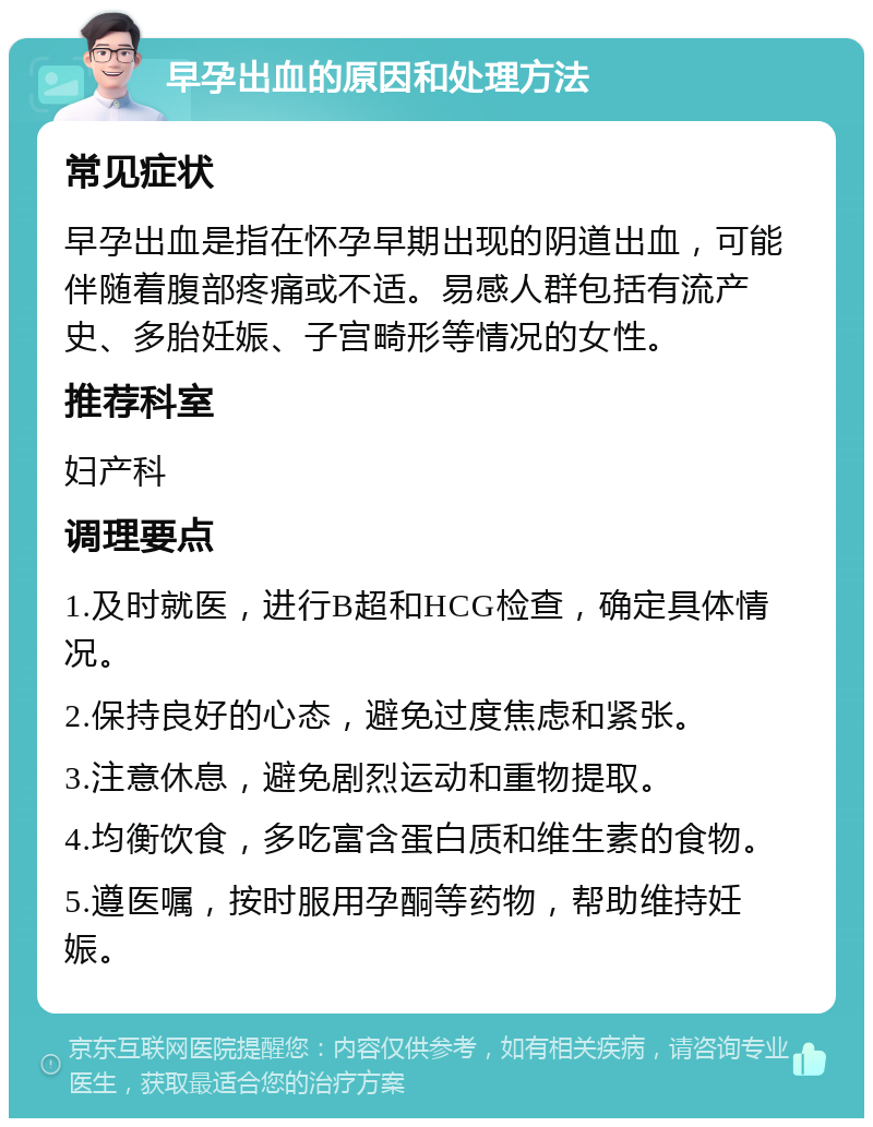 早孕出血的原因和处理方法 常见症状 早孕出血是指在怀孕早期出现的阴道出血，可能伴随着腹部疼痛或不适。易感人群包括有流产史、多胎妊娠、子宫畸形等情况的女性。 推荐科室 妇产科 调理要点 1.及时就医，进行B超和HCG检查，确定具体情况。 2.保持良好的心态，避免过度焦虑和紧张。 3.注意休息，避免剧烈运动和重物提取。 4.均衡饮食，多吃富含蛋白质和维生素的食物。 5.遵医嘱，按时服用孕酮等药物，帮助维持妊娠。