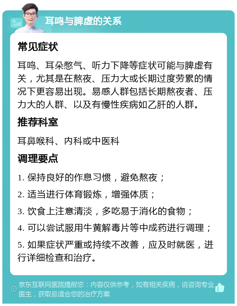 耳鸣与脾虚的关系 常见症状 耳鸣、耳朵憋气、听力下降等症状可能与脾虚有关，尤其是在熬夜、压力大或长期过度劳累的情况下更容易出现。易感人群包括长期熬夜者、压力大的人群、以及有慢性疾病如乙肝的人群。 推荐科室 耳鼻喉科、内科或中医科 调理要点 1. 保持良好的作息习惯，避免熬夜； 2. 适当进行体育锻炼，增强体质； 3. 饮食上注意清淡，多吃易于消化的食物； 4. 可以尝试服用牛黄解毒片等中成药进行调理； 5. 如果症状严重或持续不改善，应及时就医，进行详细检查和治疗。