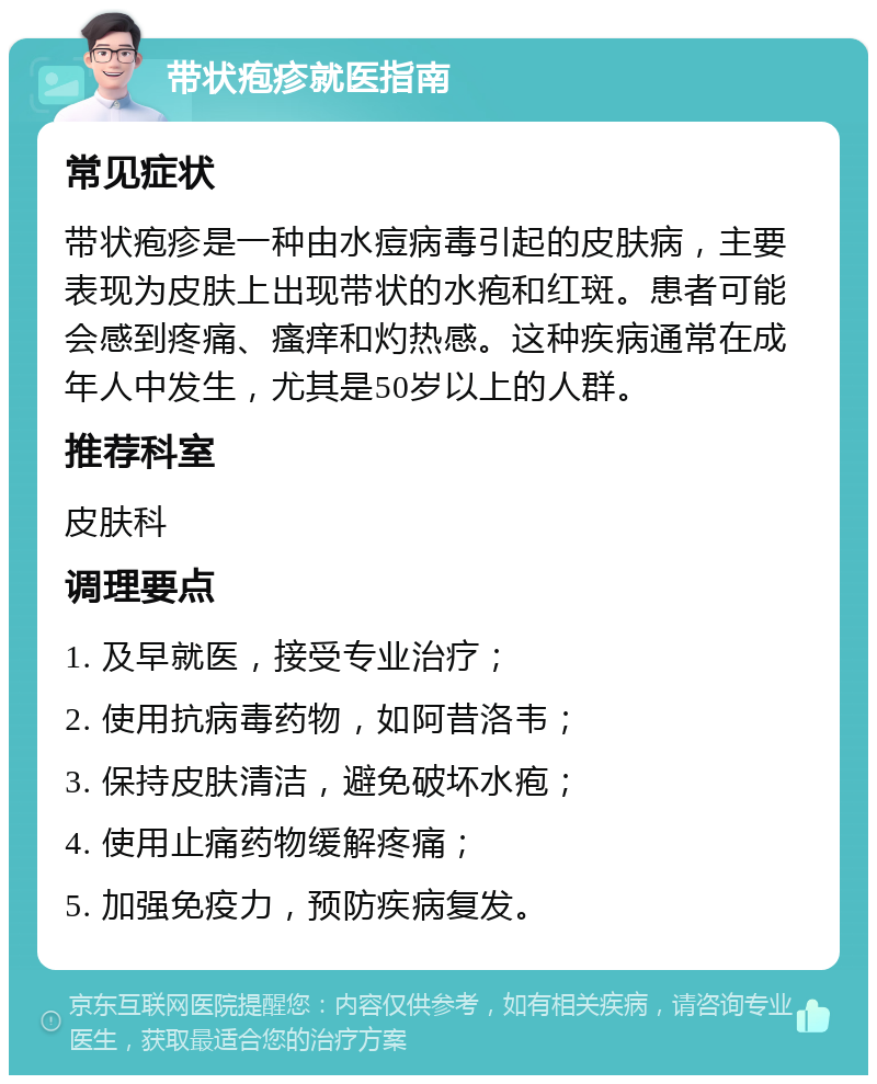 带状疱疹就医指南 常见症状 带状疱疹是一种由水痘病毒引起的皮肤病，主要表现为皮肤上出现带状的水疱和红斑。患者可能会感到疼痛、瘙痒和灼热感。这种疾病通常在成年人中发生，尤其是50岁以上的人群。 推荐科室 皮肤科 调理要点 1. 及早就医，接受专业治疗； 2. 使用抗病毒药物，如阿昔洛韦； 3. 保持皮肤清洁，避免破坏水疱； 4. 使用止痛药物缓解疼痛； 5. 加强免疫力，预防疾病复发。