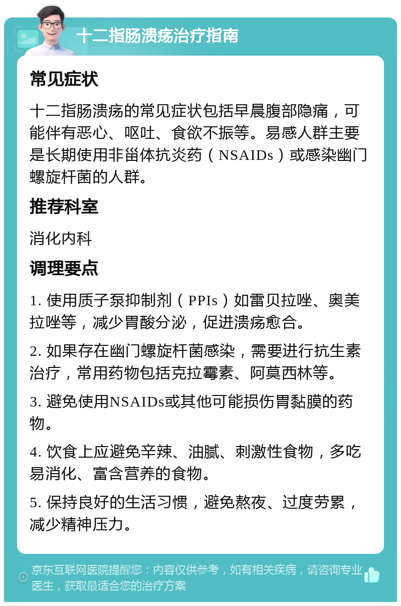 十二指肠溃疡治疗指南 常见症状 十二指肠溃疡的常见症状包括早晨腹部隐痛，可能伴有恶心、呕吐、食欲不振等。易感人群主要是长期使用非甾体抗炎药（NSAIDs）或感染幽门螺旋杆菌的人群。 推荐科室 消化内科 调理要点 1. 使用质子泵抑制剂（PPIs）如雷贝拉唑、奥美拉唑等，减少胃酸分泌，促进溃疡愈合。 2. 如果存在幽门螺旋杆菌感染，需要进行抗生素治疗，常用药物包括克拉霉素、阿莫西林等。 3. 避免使用NSAIDs或其他可能损伤胃黏膜的药物。 4. 饮食上应避免辛辣、油腻、刺激性食物，多吃易消化、富含营养的食物。 5. 保持良好的生活习惯，避免熬夜、过度劳累，减少精神压力。