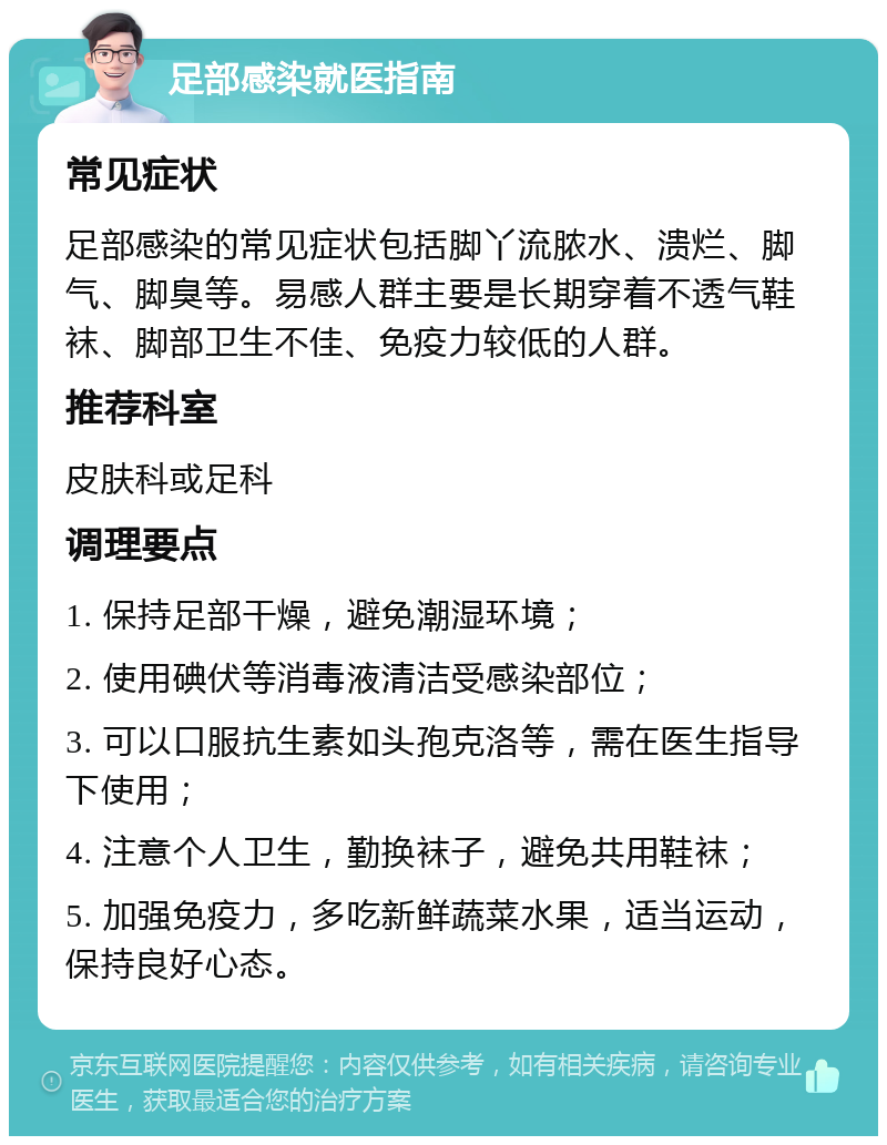 足部感染就医指南 常见症状 足部感染的常见症状包括脚丫流脓水、溃烂、脚气、脚臭等。易感人群主要是长期穿着不透气鞋袜、脚部卫生不佳、免疫力较低的人群。 推荐科室 皮肤科或足科 调理要点 1. 保持足部干燥，避免潮湿环境； 2. 使用碘伏等消毒液清洁受感染部位； 3. 可以口服抗生素如头孢克洛等，需在医生指导下使用； 4. 注意个人卫生，勤换袜子，避免共用鞋袜； 5. 加强免疫力，多吃新鲜蔬菜水果，适当运动，保持良好心态。