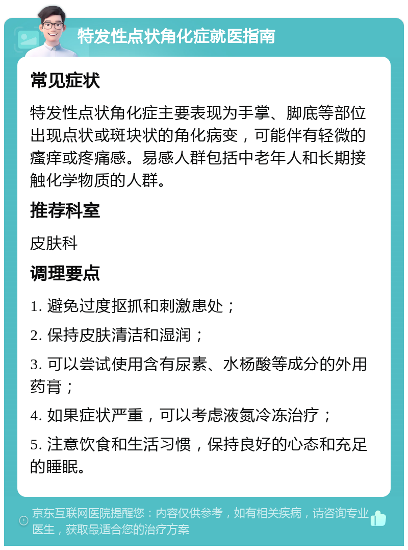 特发性点状角化症就医指南 常见症状 特发性点状角化症主要表现为手掌、脚底等部位出现点状或斑块状的角化病变，可能伴有轻微的瘙痒或疼痛感。易感人群包括中老年人和长期接触化学物质的人群。 推荐科室 皮肤科 调理要点 1. 避免过度抠抓和刺激患处； 2. 保持皮肤清洁和湿润； 3. 可以尝试使用含有尿素、水杨酸等成分的外用药膏； 4. 如果症状严重，可以考虑液氮冷冻治疗； 5. 注意饮食和生活习惯，保持良好的心态和充足的睡眠。