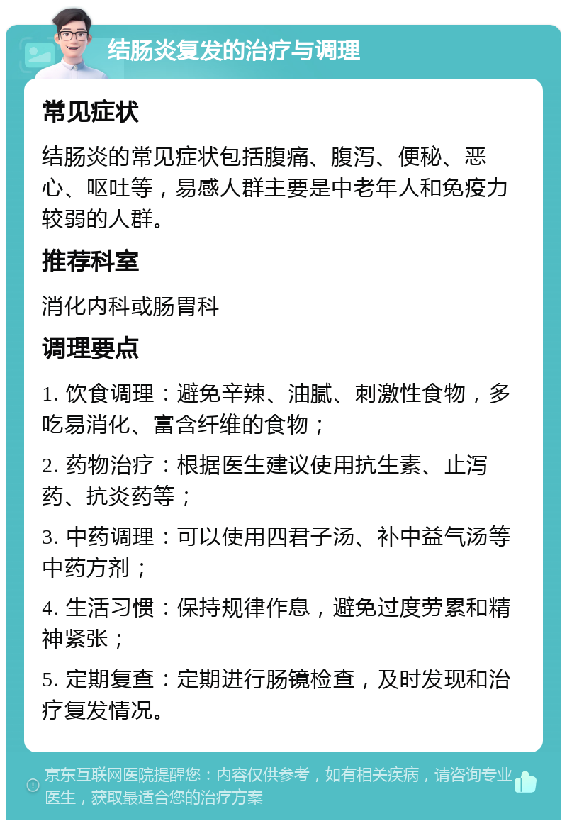 结肠炎复发的治疗与调理 常见症状 结肠炎的常见症状包括腹痛、腹泻、便秘、恶心、呕吐等，易感人群主要是中老年人和免疫力较弱的人群。 推荐科室 消化内科或肠胃科 调理要点 1. 饮食调理：避免辛辣、油腻、刺激性食物，多吃易消化、富含纤维的食物； 2. 药物治疗：根据医生建议使用抗生素、止泻药、抗炎药等； 3. 中药调理：可以使用四君子汤、补中益气汤等中药方剂； 4. 生活习惯：保持规律作息，避免过度劳累和精神紧张； 5. 定期复查：定期进行肠镜检查，及时发现和治疗复发情况。