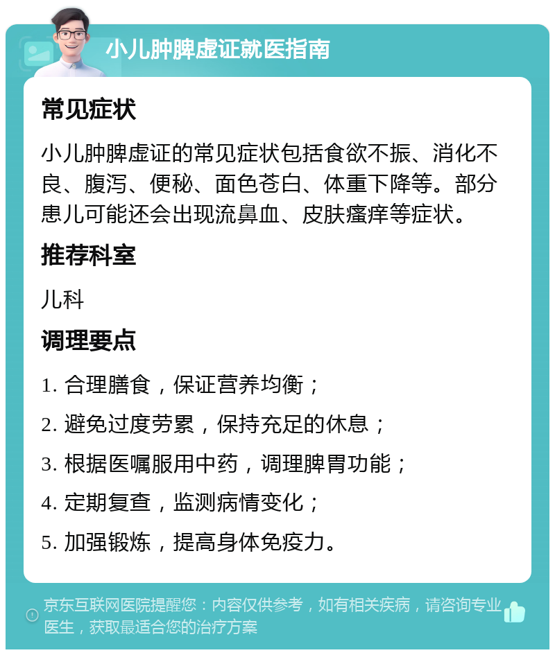 小儿肿脾虚证就医指南 常见症状 小儿肿脾虚证的常见症状包括食欲不振、消化不良、腹泻、便秘、面色苍白、体重下降等。部分患儿可能还会出现流鼻血、皮肤瘙痒等症状。 推荐科室 儿科 调理要点 1. 合理膳食，保证营养均衡； 2. 避免过度劳累，保持充足的休息； 3. 根据医嘱服用中药，调理脾胃功能； 4. 定期复查，监测病情变化； 5. 加强锻炼，提高身体免疫力。