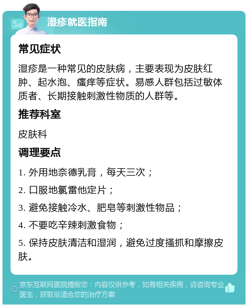 湿疹就医指南 常见症状 湿疹是一种常见的皮肤病，主要表现为皮肤红肿、起水泡、瘙痒等症状。易感人群包括过敏体质者、长期接触刺激性物质的人群等。 推荐科室 皮肤科 调理要点 1. 外用地奈德乳膏，每天三次； 2. 口服地氯雷他定片； 3. 避免接触冷水、肥皂等刺激性物品； 4. 不要吃辛辣刺激食物； 5. 保持皮肤清洁和湿润，避免过度搔抓和摩擦皮肤。