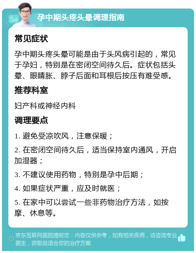 孕中期头疼头晕调理指南 常见症状 孕中期头疼头晕可能是由于头风病引起的，常见于孕妇，特别是在密闭空间待久后。症状包括头晕、眼睛胀、脖子后面和耳根后按压有难受感。 推荐科室 妇产科或神经内科 调理要点 1. 避免受凉吹风，注意保暖； 2. 在密闭空间待久后，适当保持室内通风，开启加湿器； 3. 不建议使用药物，特别是孕中后期； 4. 如果症状严重，应及时就医； 5. 在家中可以尝试一些非药物治疗方法，如按摩、休息等。