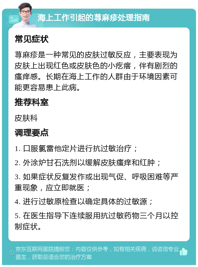 海上工作引起的荨麻疹处理指南 常见症状 荨麻疹是一种常见的皮肤过敏反应，主要表现为皮肤上出现红色或皮肤色的小疙瘩，伴有剧烈的瘙痒感。长期在海上工作的人群由于环境因素可能更容易患上此病。 推荐科室 皮肤科 调理要点 1. 口服氯雷他定片进行抗过敏治疗； 2. 外涂炉甘石洗剂以缓解皮肤瘙痒和红肿； 3. 如果症状反复发作或出现气促、呼吸困难等严重现象，应立即就医； 4. 进行过敏原检查以确定具体的过敏源； 5. 在医生指导下连续服用抗过敏药物三个月以控制症状。