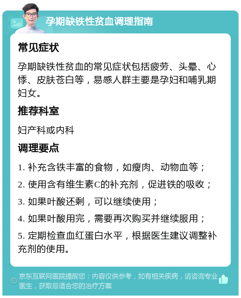 孕期缺铁性贫血调理指南 常见症状 孕期缺铁性贫血的常见症状包括疲劳、头晕、心悸、皮肤苍白等，易感人群主要是孕妇和哺乳期妇女。 推荐科室 妇产科或内科 调理要点 1. 补充含铁丰富的食物，如瘦肉、动物血等； 2. 使用含有维生素C的补充剂，促进铁的吸收； 3. 如果叶酸还剩，可以继续使用； 4. 如果叶酸用完，需要再次购买并继续服用； 5. 定期检查血红蛋白水平，根据医生建议调整补充剂的使用。