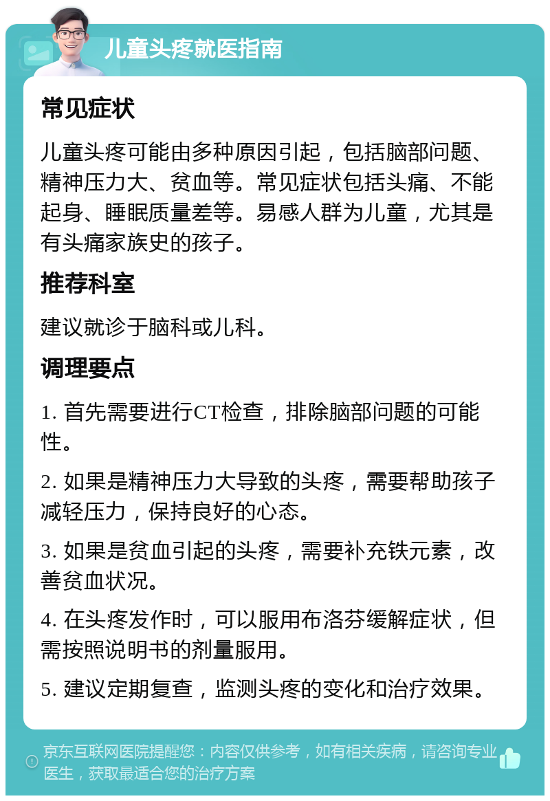 儿童头疼就医指南 常见症状 儿童头疼可能由多种原因引起，包括脑部问题、精神压力大、贫血等。常见症状包括头痛、不能起身、睡眠质量差等。易感人群为儿童，尤其是有头痛家族史的孩子。 推荐科室 建议就诊于脑科或儿科。 调理要点 1. 首先需要进行CT检查，排除脑部问题的可能性。 2. 如果是精神压力大导致的头疼，需要帮助孩子减轻压力，保持良好的心态。 3. 如果是贫血引起的头疼，需要补充铁元素，改善贫血状况。 4. 在头疼发作时，可以服用布洛芬缓解症状，但需按照说明书的剂量服用。 5. 建议定期复查，监测头疼的变化和治疗效果。