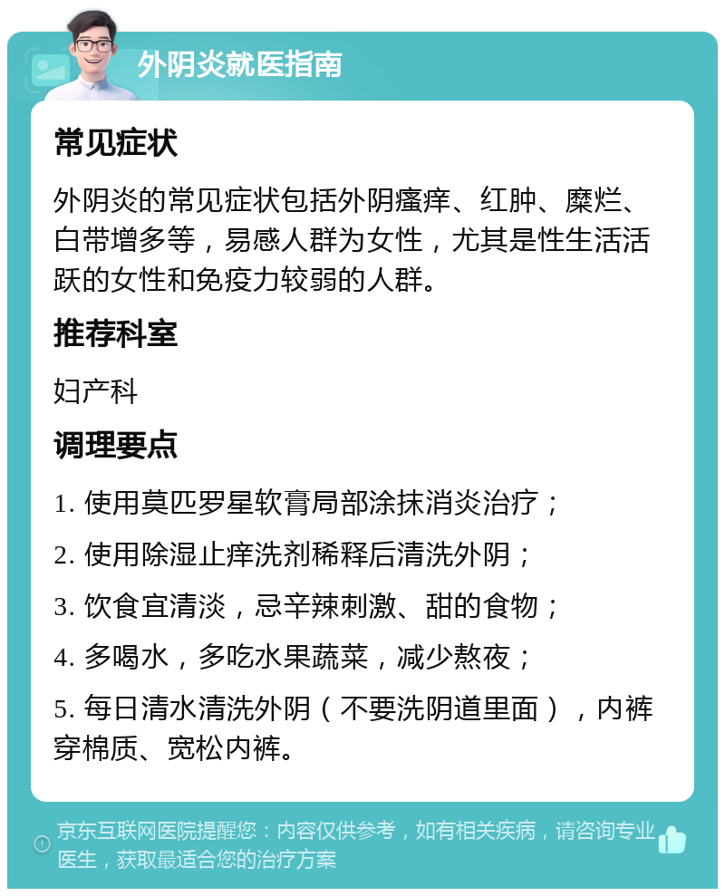 外阴炎就医指南 常见症状 外阴炎的常见症状包括外阴瘙痒、红肿、糜烂、白带增多等，易感人群为女性，尤其是性生活活跃的女性和免疫力较弱的人群。 推荐科室 妇产科 调理要点 1. 使用莫匹罗星软膏局部涂抹消炎治疗； 2. 使用除湿止痒洗剂稀释后清洗外阴； 3. 饮食宜清淡，忌辛辣刺激、甜的食物； 4. 多喝水，多吃水果蔬菜，减少熬夜； 5. 每日清水清洗外阴（不要洗阴道里面），内裤穿棉质、宽松内裤。