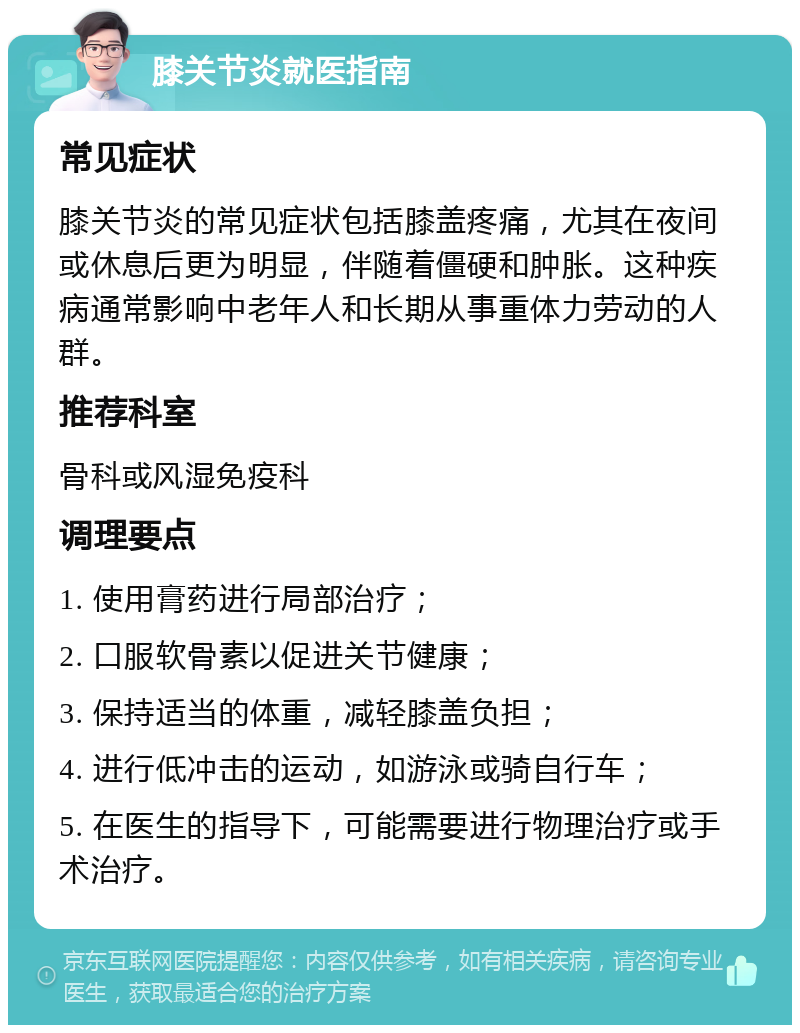 膝关节炎就医指南 常见症状 膝关节炎的常见症状包括膝盖疼痛，尤其在夜间或休息后更为明显，伴随着僵硬和肿胀。这种疾病通常影响中老年人和长期从事重体力劳动的人群。 推荐科室 骨科或风湿免疫科 调理要点 1. 使用膏药进行局部治疗； 2. 口服软骨素以促进关节健康； 3. 保持适当的体重，减轻膝盖负担； 4. 进行低冲击的运动，如游泳或骑自行车； 5. 在医生的指导下，可能需要进行物理治疗或手术治疗。