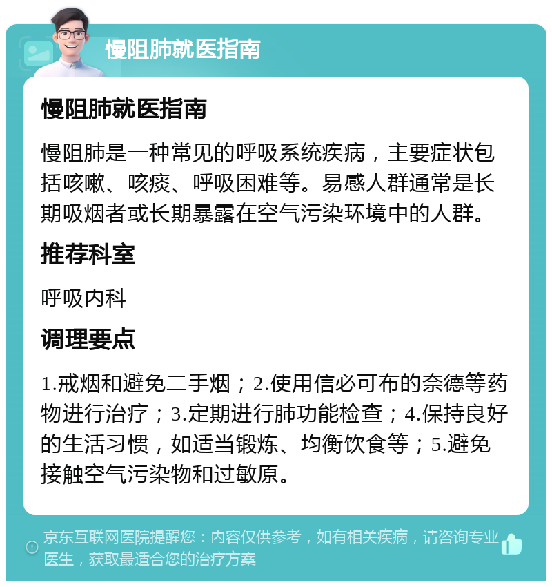 慢阻肺就医指南 慢阻肺就医指南 慢阻肺是一种常见的呼吸系统疾病，主要症状包括咳嗽、咳痰、呼吸困难等。易感人群通常是长期吸烟者或长期暴露在空气污染环境中的人群。 推荐科室 呼吸内科 调理要点 1.戒烟和避免二手烟；2.使用信必可布的奈德等药物进行治疗；3.定期进行肺功能检查；4.保持良好的生活习惯，如适当锻炼、均衡饮食等；5.避免接触空气污染物和过敏原。