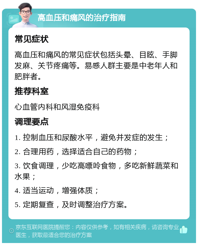 高血压和痛风的治疗指南 常见症状 高血压和痛风的常见症状包括头晕、目眩、手脚发麻、关节疼痛等。易感人群主要是中老年人和肥胖者。 推荐科室 心血管内科和风湿免疫科 调理要点 1. 控制血压和尿酸水平，避免并发症的发生； 2. 合理用药，选择适合自己的药物； 3. 饮食调理，少吃高嘌呤食物，多吃新鲜蔬菜和水果； 4. 适当运动，增强体质； 5. 定期复查，及时调整治疗方案。