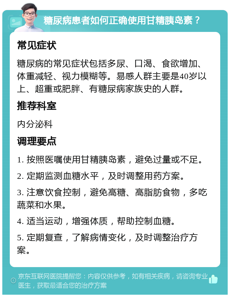 糖尿病患者如何正确使用甘精胰岛素？ 常见症状 糖尿病的常见症状包括多尿、口渴、食欲增加、体重减轻、视力模糊等。易感人群主要是40岁以上、超重或肥胖、有糖尿病家族史的人群。 推荐科室 内分泌科 调理要点 1. 按照医嘱使用甘精胰岛素，避免过量或不足。 2. 定期监测血糖水平，及时调整用药方案。 3. 注意饮食控制，避免高糖、高脂肪食物，多吃蔬菜和水果。 4. 适当运动，增强体质，帮助控制血糖。 5. 定期复查，了解病情变化，及时调整治疗方案。