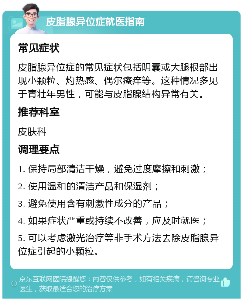 皮脂腺异位症就医指南 常见症状 皮脂腺异位症的常见症状包括阴囊或大腿根部出现小颗粒、灼热感、偶尔瘙痒等。这种情况多见于青壮年男性，可能与皮脂腺结构异常有关。 推荐科室 皮肤科 调理要点 1. 保持局部清洁干燥，避免过度摩擦和刺激； 2. 使用温和的清洁产品和保湿剂； 3. 避免使用含有刺激性成分的产品； 4. 如果症状严重或持续不改善，应及时就医； 5. 可以考虑激光治疗等非手术方法去除皮脂腺异位症引起的小颗粒。