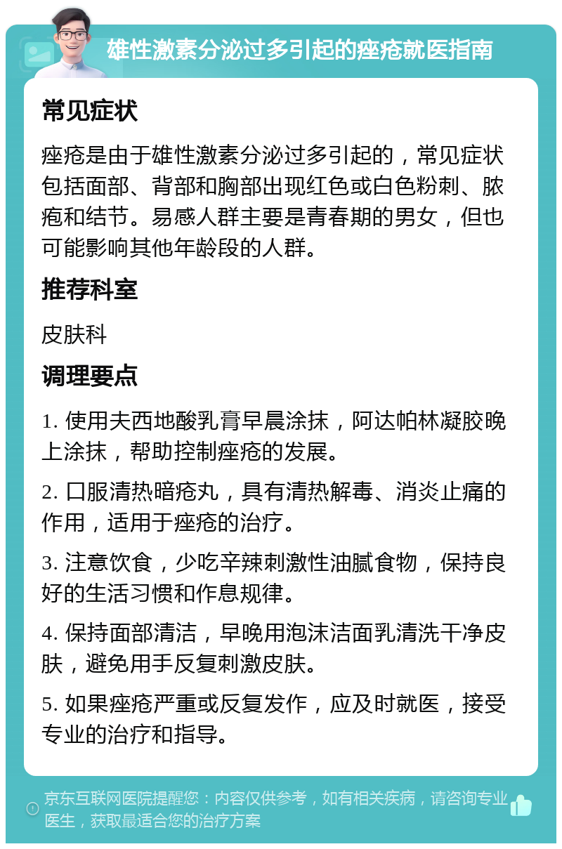 雄性激素分泌过多引起的痤疮就医指南 常见症状 痤疮是由于雄性激素分泌过多引起的，常见症状包括面部、背部和胸部出现红色或白色粉刺、脓疱和结节。易感人群主要是青春期的男女，但也可能影响其他年龄段的人群。 推荐科室 皮肤科 调理要点 1. 使用夫西地酸乳膏早晨涂抹，阿达帕林凝胶晚上涂抹，帮助控制痤疮的发展。 2. 口服清热暗疮丸，具有清热解毒、消炎止痛的作用，适用于痤疮的治疗。 3. 注意饮食，少吃辛辣刺激性油腻食物，保持良好的生活习惯和作息规律。 4. 保持面部清洁，早晚用泡沫洁面乳清洗干净皮肤，避免用手反复刺激皮肤。 5. 如果痤疮严重或反复发作，应及时就医，接受专业的治疗和指导。