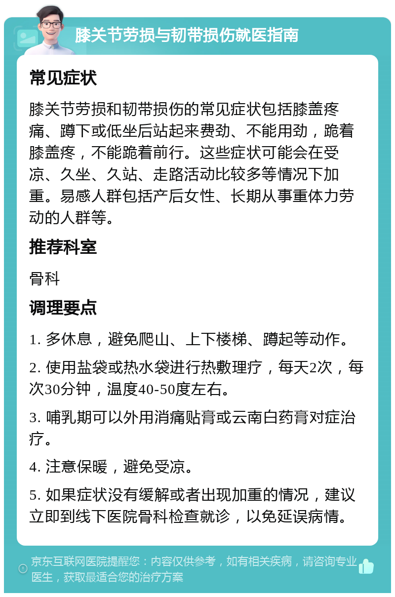 膝关节劳损与韧带损伤就医指南 常见症状 膝关节劳损和韧带损伤的常见症状包括膝盖疼痛、蹲下或低坐后站起来费劲、不能用劲，跪着膝盖疼，不能跪着前行。这些症状可能会在受凉、久坐、久站、走路活动比较多等情况下加重。易感人群包括产后女性、长期从事重体力劳动的人群等。 推荐科室 骨科 调理要点 1. 多休息，避免爬山、上下楼梯、蹲起等动作。 2. 使用盐袋或热水袋进行热敷理疗，每天2次，每次30分钟，温度40-50度左右。 3. 哺乳期可以外用消痛贴膏或云南白药膏对症治疗。 4. 注意保暖，避免受凉。 5. 如果症状没有缓解或者出现加重的情况，建议立即到线下医院骨科检查就诊，以免延误病情。