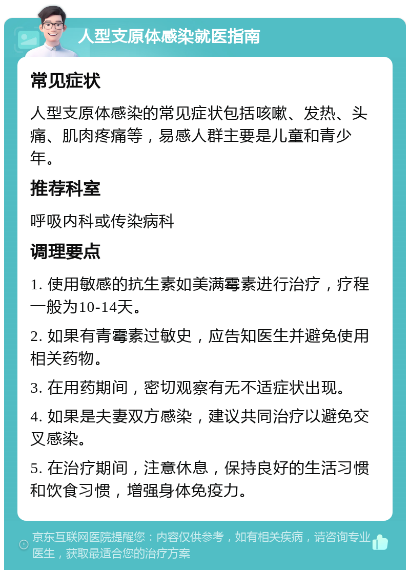 人型支原体感染就医指南 常见症状 人型支原体感染的常见症状包括咳嗽、发热、头痛、肌肉疼痛等，易感人群主要是儿童和青少年。 推荐科室 呼吸内科或传染病科 调理要点 1. 使用敏感的抗生素如美满霉素进行治疗，疗程一般为10-14天。 2. 如果有青霉素过敏史，应告知医生并避免使用相关药物。 3. 在用药期间，密切观察有无不适症状出现。 4. 如果是夫妻双方感染，建议共同治疗以避免交叉感染。 5. 在治疗期间，注意休息，保持良好的生活习惯和饮食习惯，增强身体免疫力。