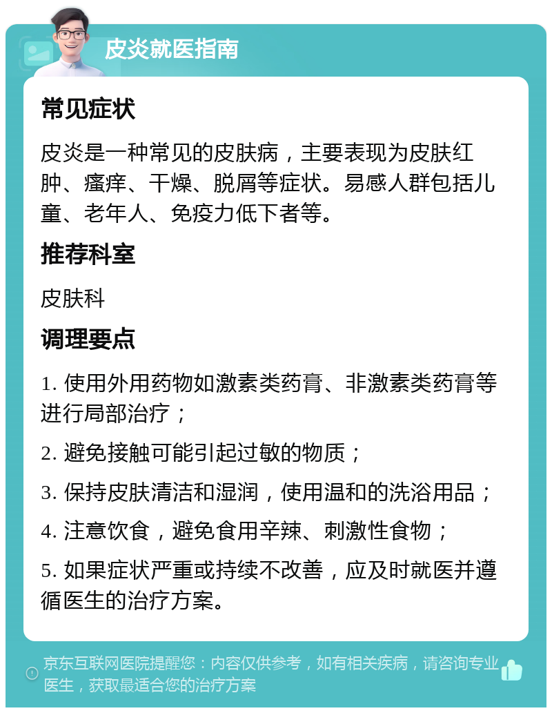 皮炎就医指南 常见症状 皮炎是一种常见的皮肤病，主要表现为皮肤红肿、瘙痒、干燥、脱屑等症状。易感人群包括儿童、老年人、免疫力低下者等。 推荐科室 皮肤科 调理要点 1. 使用外用药物如激素类药膏、非激素类药膏等进行局部治疗； 2. 避免接触可能引起过敏的物质； 3. 保持皮肤清洁和湿润，使用温和的洗浴用品； 4. 注意饮食，避免食用辛辣、刺激性食物； 5. 如果症状严重或持续不改善，应及时就医并遵循医生的治疗方案。