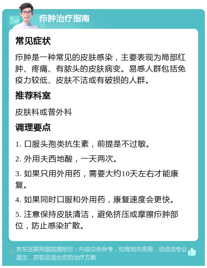 疖肿治疗指南 常见症状 疖肿是一种常见的皮肤感染，主要表现为局部红肿、疼痛、有脓头的皮肤病变。易感人群包括免疫力较低、皮肤不洁或有破损的人群。 推荐科室 皮肤科或普外科 调理要点 1. 口服头孢类抗生素，前提是不过敏。 2. 外用夫西地酸，一天两次。 3. 如果只用外用药，需要大约10天左右才能康复。 4. 如果同时口服和外用药，康复速度会更快。 5. 注意保持皮肤清洁，避免挤压或摩擦疖肿部位，防止感染扩散。