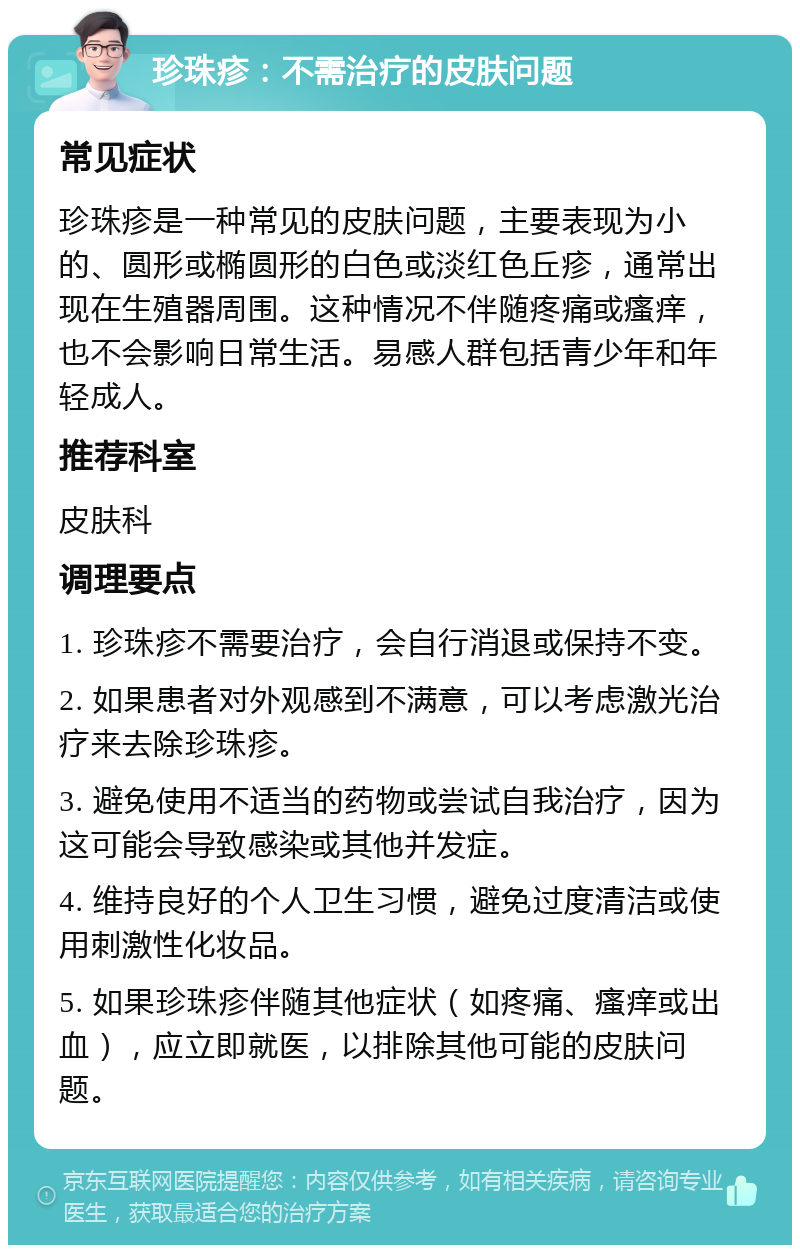 珍珠疹：不需治疗的皮肤问题 常见症状 珍珠疹是一种常见的皮肤问题，主要表现为小的、圆形或椭圆形的白色或淡红色丘疹，通常出现在生殖器周围。这种情况不伴随疼痛或瘙痒，也不会影响日常生活。易感人群包括青少年和年轻成人。 推荐科室 皮肤科 调理要点 1. 珍珠疹不需要治疗，会自行消退或保持不变。 2. 如果患者对外观感到不满意，可以考虑激光治疗来去除珍珠疹。 3. 避免使用不适当的药物或尝试自我治疗，因为这可能会导致感染或其他并发症。 4. 维持良好的个人卫生习惯，避免过度清洁或使用刺激性化妆品。 5. 如果珍珠疹伴随其他症状（如疼痛、瘙痒或出血），应立即就医，以排除其他可能的皮肤问题。