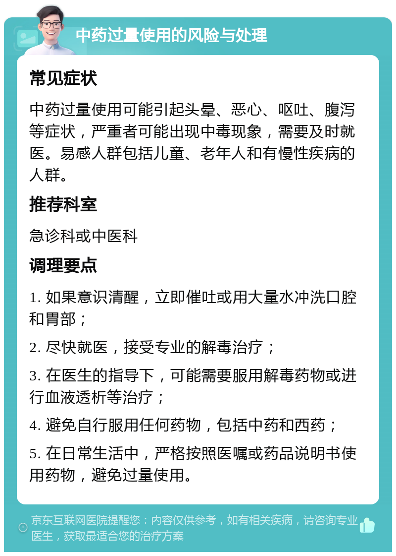 中药过量使用的风险与处理 常见症状 中药过量使用可能引起头晕、恶心、呕吐、腹泻等症状，严重者可能出现中毒现象，需要及时就医。易感人群包括儿童、老年人和有慢性疾病的人群。 推荐科室 急诊科或中医科 调理要点 1. 如果意识清醒，立即催吐或用大量水冲洗口腔和胃部； 2. 尽快就医，接受专业的解毒治疗； 3. 在医生的指导下，可能需要服用解毒药物或进行血液透析等治疗； 4. 避免自行服用任何药物，包括中药和西药； 5. 在日常生活中，严格按照医嘱或药品说明书使用药物，避免过量使用。