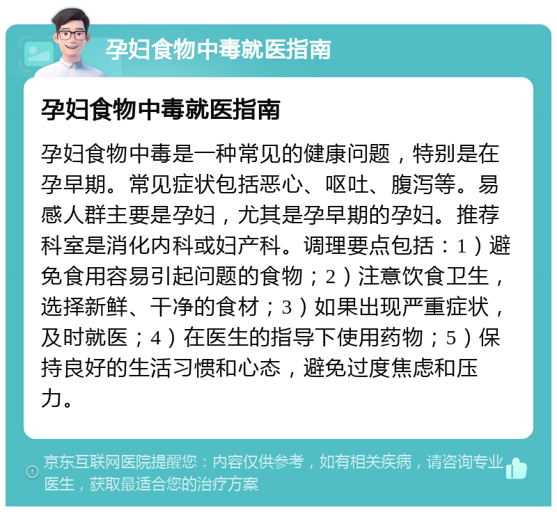 孕妇食物中毒就医指南 孕妇食物中毒就医指南 孕妇食物中毒是一种常见的健康问题，特别是在孕早期。常见症状包括恶心、呕吐、腹泻等。易感人群主要是孕妇，尤其是孕早期的孕妇。推荐科室是消化内科或妇产科。调理要点包括：1）避免食用容易引起问题的食物；2）注意饮食卫生，选择新鲜、干净的食材；3）如果出现严重症状，及时就医；4）在医生的指导下使用药物；5）保持良好的生活习惯和心态，避免过度焦虑和压力。