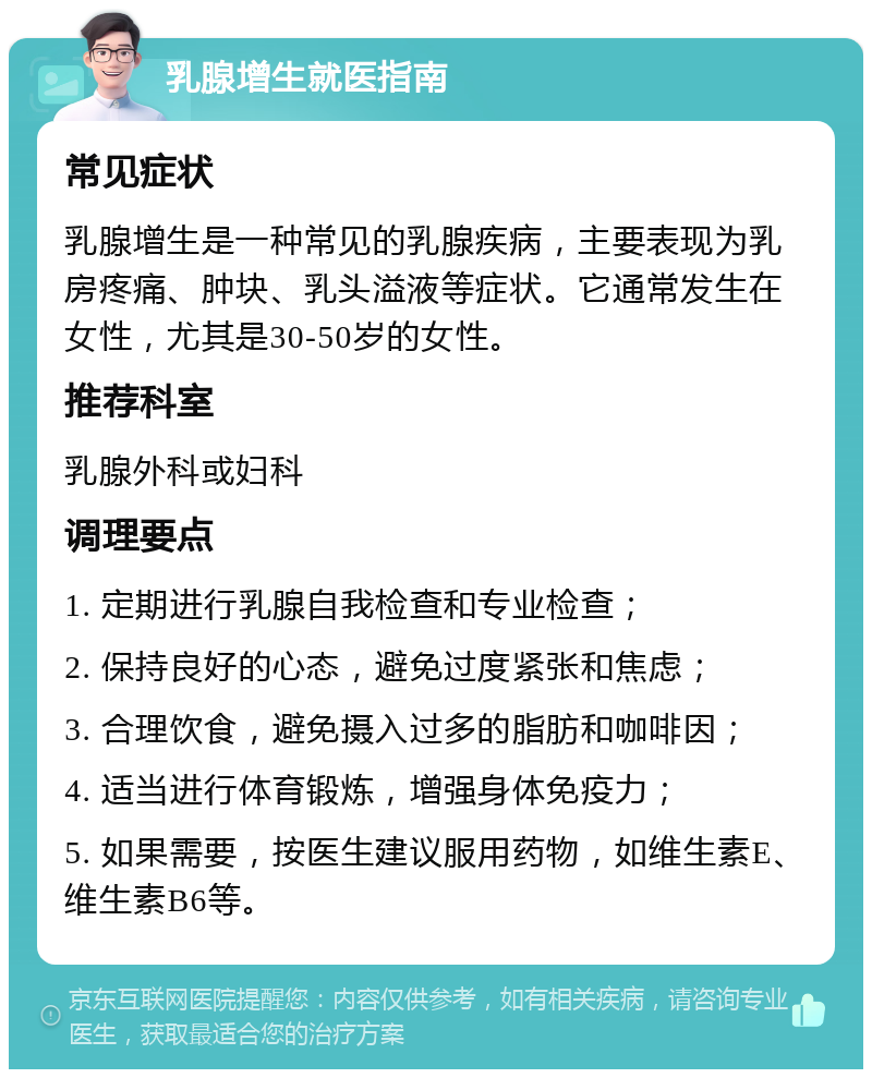 乳腺增生就医指南 常见症状 乳腺增生是一种常见的乳腺疾病，主要表现为乳房疼痛、肿块、乳头溢液等症状。它通常发生在女性，尤其是30-50岁的女性。 推荐科室 乳腺外科或妇科 调理要点 1. 定期进行乳腺自我检查和专业检查； 2. 保持良好的心态，避免过度紧张和焦虑； 3. 合理饮食，避免摄入过多的脂肪和咖啡因； 4. 适当进行体育锻炼，增强身体免疫力； 5. 如果需要，按医生建议服用药物，如维生素E、维生素B6等。