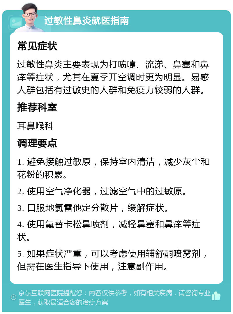 过敏性鼻炎就医指南 常见症状 过敏性鼻炎主要表现为打喷嚏、流涕、鼻塞和鼻痒等症状，尤其在夏季开空调时更为明显。易感人群包括有过敏史的人群和免疫力较弱的人群。 推荐科室 耳鼻喉科 调理要点 1. 避免接触过敏原，保持室内清洁，减少灰尘和花粉的积累。 2. 使用空气净化器，过滤空气中的过敏原。 3. 口服地氯雷他定分散片，缓解症状。 4. 使用氟替卡松鼻喷剂，减轻鼻塞和鼻痒等症状。 5. 如果症状严重，可以考虑使用辅舒酮喷雾剂，但需在医生指导下使用，注意副作用。