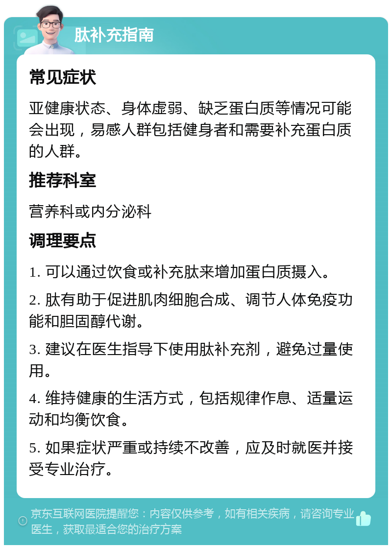 肽补充指南 常见症状 亚健康状态、身体虚弱、缺乏蛋白质等情况可能会出现，易感人群包括健身者和需要补充蛋白质的人群。 推荐科室 营养科或内分泌科 调理要点 1. 可以通过饮食或补充肽来增加蛋白质摄入。 2. 肽有助于促进肌肉细胞合成、调节人体免疫功能和胆固醇代谢。 3. 建议在医生指导下使用肽补充剂，避免过量使用。 4. 维持健康的生活方式，包括规律作息、适量运动和均衡饮食。 5. 如果症状严重或持续不改善，应及时就医并接受专业治疗。