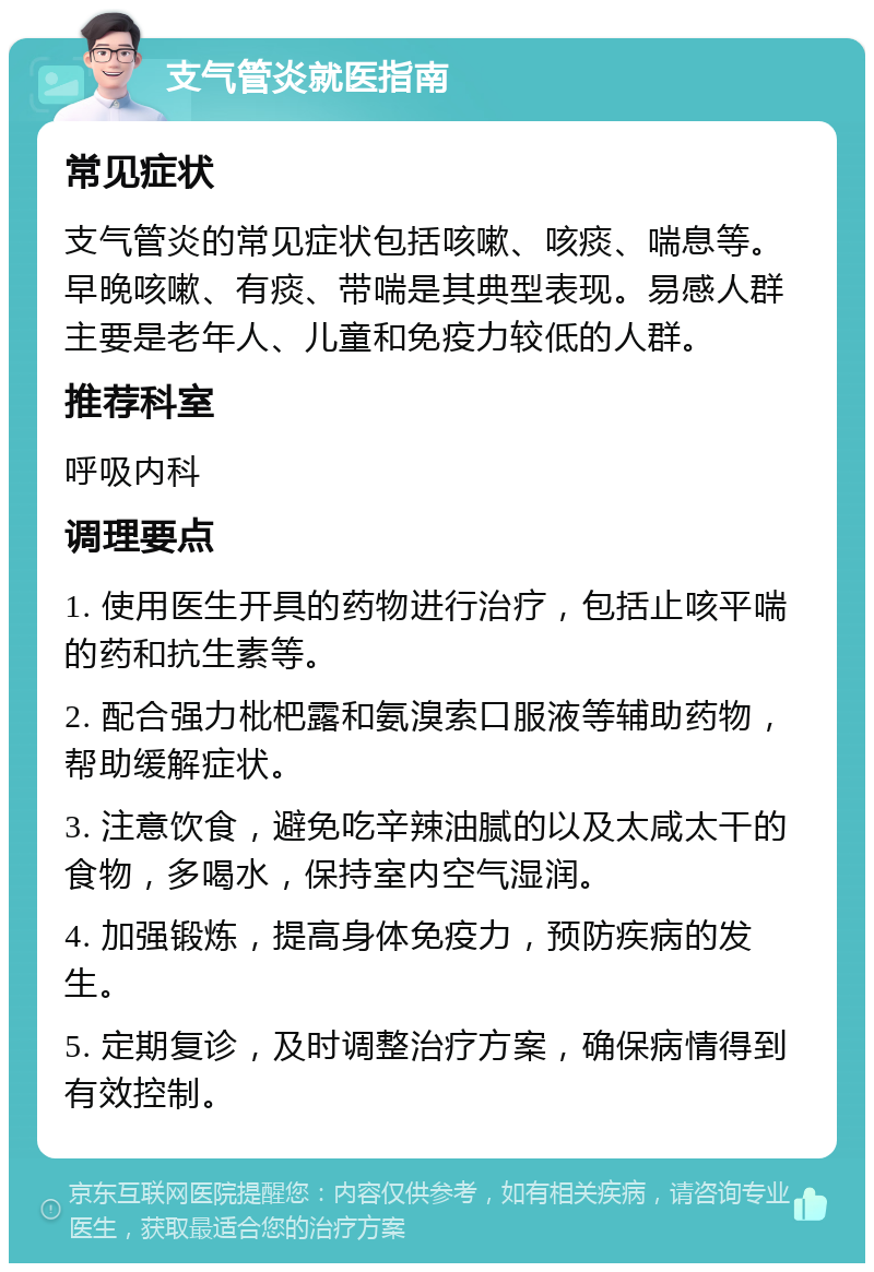 支气管炎就医指南 常见症状 支气管炎的常见症状包括咳嗽、咳痰、喘息等。早晚咳嗽、有痰、带喘是其典型表现。易感人群主要是老年人、儿童和免疫力较低的人群。 推荐科室 呼吸内科 调理要点 1. 使用医生开具的药物进行治疗，包括止咳平喘的药和抗生素等。 2. 配合强力枇杷露和氨溴索口服液等辅助药物，帮助缓解症状。 3. 注意饮食，避免吃辛辣油腻的以及太咸太干的食物，多喝水，保持室内空气湿润。 4. 加强锻炼，提高身体免疫力，预防疾病的发生。 5. 定期复诊，及时调整治疗方案，确保病情得到有效控制。