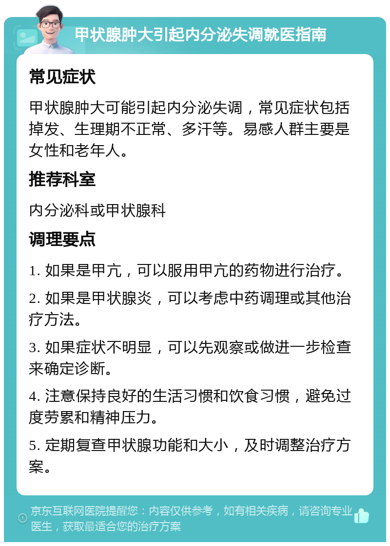 甲状腺肿大引起内分泌失调就医指南 常见症状 甲状腺肿大可能引起内分泌失调，常见症状包括掉发、生理期不正常、多汗等。易感人群主要是女性和老年人。 推荐科室 内分泌科或甲状腺科 调理要点 1. 如果是甲亢，可以服用甲亢的药物进行治疗。 2. 如果是甲状腺炎，可以考虑中药调理或其他治疗方法。 3. 如果症状不明显，可以先观察或做进一步检查来确定诊断。 4. 注意保持良好的生活习惯和饮食习惯，避免过度劳累和精神压力。 5. 定期复查甲状腺功能和大小，及时调整治疗方案。