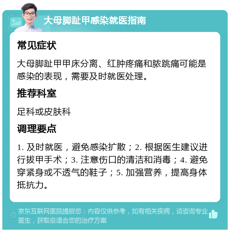 大母脚趾甲感染就医指南 常见症状 大母脚趾甲甲床分离、红肿疼痛和脓跳痛可能是感染的表现，需要及时就医处理。 推荐科室 足科或皮肤科 调理要点 1. 及时就医，避免感染扩散；2. 根据医生建议进行拔甲手术；3. 注意伤口的清洁和消毒；4. 避免穿紧身或不透气的鞋子；5. 加强营养，提高身体抵抗力。