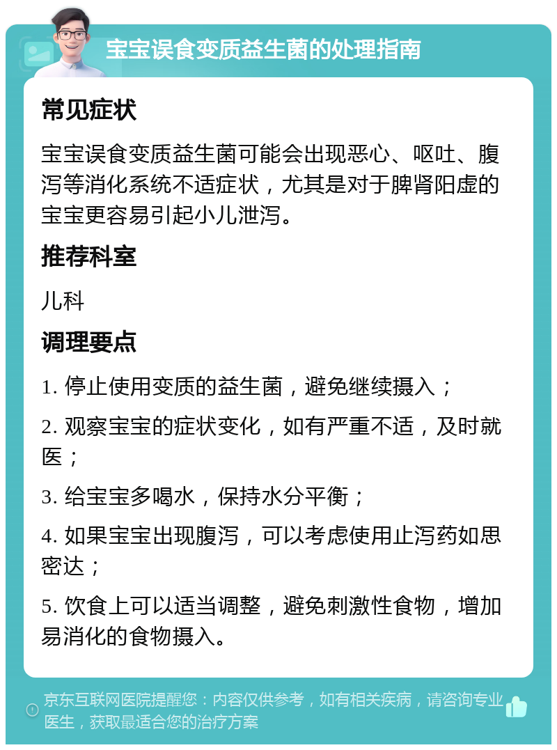 宝宝误食变质益生菌的处理指南 常见症状 宝宝误食变质益生菌可能会出现恶心、呕吐、腹泻等消化系统不适症状，尤其是对于脾肾阳虚的宝宝更容易引起小儿泄泻。 推荐科室 儿科 调理要点 1. 停止使用变质的益生菌，避免继续摄入； 2. 观察宝宝的症状变化，如有严重不适，及时就医； 3. 给宝宝多喝水，保持水分平衡； 4. 如果宝宝出现腹泻，可以考虑使用止泻药如思密达； 5. 饮食上可以适当调整，避免刺激性食物，增加易消化的食物摄入。