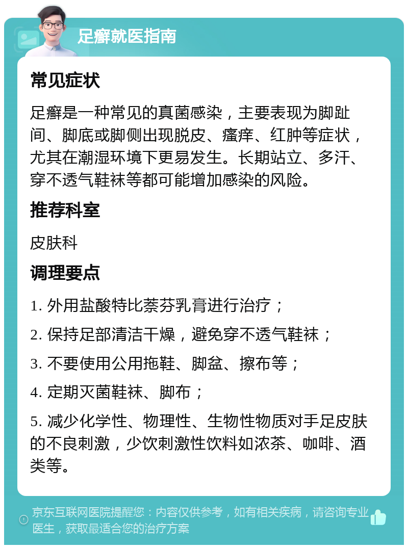 足癣就医指南 常见症状 足癣是一种常见的真菌感染，主要表现为脚趾间、脚底或脚侧出现脱皮、瘙痒、红肿等症状，尤其在潮湿环境下更易发生。长期站立、多汗、穿不透气鞋袜等都可能增加感染的风险。 推荐科室 皮肤科 调理要点 1. 外用盐酸特比萘芬乳膏进行治疗； 2. 保持足部清洁干燥，避免穿不透气鞋袜； 3. 不要使用公用拖鞋、脚盆、擦布等； 4. 定期灭菌鞋袜、脚布； 5. 减少化学性、物理性、生物性物质对手足皮肤的不良刺激，少饮刺激性饮料如浓茶、咖啡、酒类等。