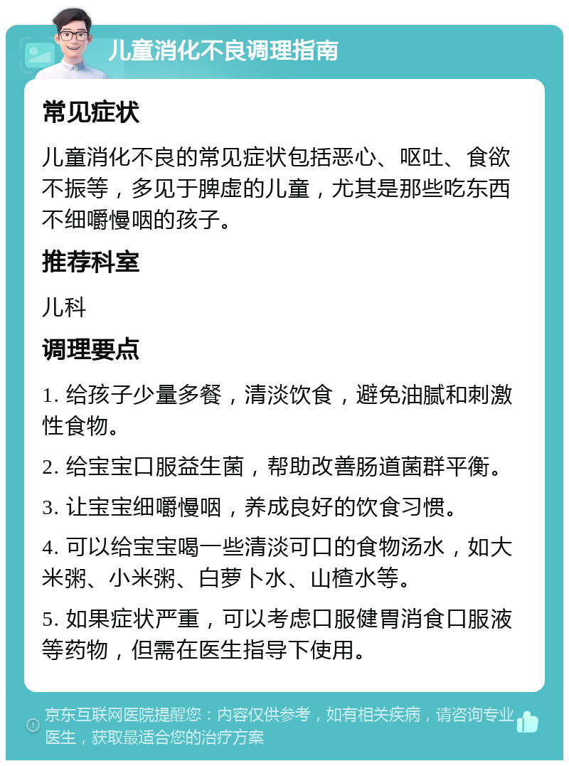 儿童消化不良调理指南 常见症状 儿童消化不良的常见症状包括恶心、呕吐、食欲不振等，多见于脾虚的儿童，尤其是那些吃东西不细嚼慢咽的孩子。 推荐科室 儿科 调理要点 1. 给孩子少量多餐，清淡饮食，避免油腻和刺激性食物。 2. 给宝宝口服益生菌，帮助改善肠道菌群平衡。 3. 让宝宝细嚼慢咽，养成良好的饮食习惯。 4. 可以给宝宝喝一些清淡可口的食物汤水，如大米粥、小米粥、白萝卜水、山楂水等。 5. 如果症状严重，可以考虑口服健胃消食口服液等药物，但需在医生指导下使用。