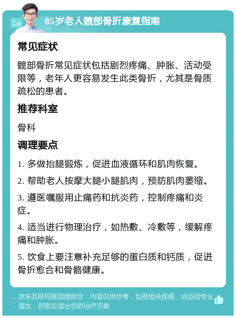 85岁老人髋部骨折康复指南 常见症状 髋部骨折常见症状包括剧烈疼痛、肿胀、活动受限等，老年人更容易发生此类骨折，尤其是骨质疏松的患者。 推荐科室 骨科 调理要点 1. 多做抬腿锻炼，促进血液循环和肌肉恢复。 2. 帮助老人按摩大腿小腿肌肉，预防肌肉萎缩。 3. 遵医嘱服用止痛药和抗炎药，控制疼痛和炎症。 4. 适当进行物理治疗，如热敷、冷敷等，缓解疼痛和肿胀。 5. 饮食上要注意补充足够的蛋白质和钙质，促进骨折愈合和骨骼健康。