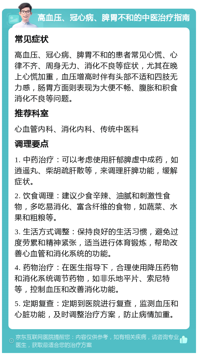 高血压、冠心病、脾胃不和的中医治疗指南 常见症状 高血压、冠心病、脾胃不和的患者常见心慌、心律不齐、周身无力、消化不良等症状，尤其在晚上心慌加重，血压增高时伴有头部不适和四肢无力感，肠胃方面则表现为大便不畅、腹胀和积食消化不良等问题。 推荐科室 心血管内科、消化内科、传统中医科 调理要点 1. 中药治疗：可以考虑使用肝郁脾虚中成药，如逍遥丸、柴胡疏肝散等，来调理肝脾功能，缓解症状。 2. 饮食调理：建议少食辛辣、油腻和刺激性食物，多吃易消化、富含纤维的食物，如蔬菜、水果和粗粮等。 3. 生活方式调整：保持良好的生活习惯，避免过度劳累和精神紧张，适当进行体育锻炼，帮助改善心血管和消化系统的功能。 4. 药物治疗：在医生指导下，合理使用降压药物和消化系统调节药物，如非乐地平片、索尼特等，控制血压和改善消化功能。 5. 定期复查：定期到医院进行复查，监测血压和心脏功能，及时调整治疗方案，防止病情加重。