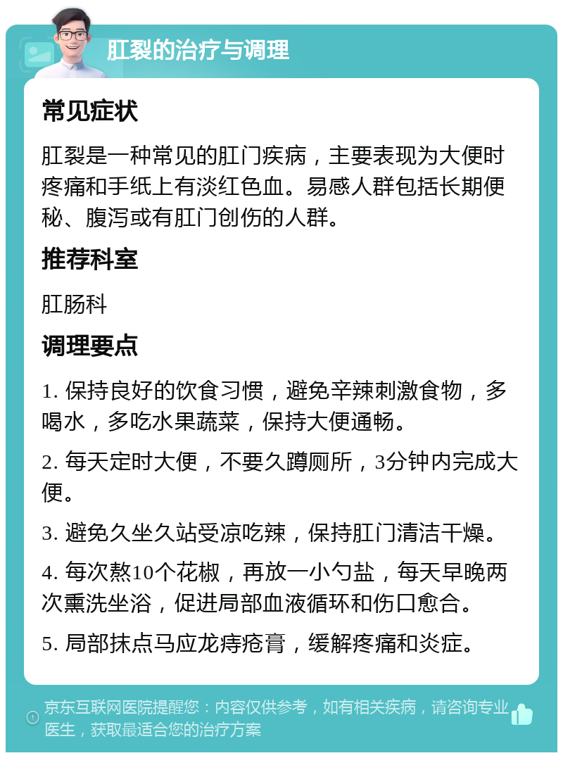 肛裂的治疗与调理 常见症状 肛裂是一种常见的肛门疾病，主要表现为大便时疼痛和手纸上有淡红色血。易感人群包括长期便秘、腹泻或有肛门创伤的人群。 推荐科室 肛肠科 调理要点 1. 保持良好的饮食习惯，避免辛辣刺激食物，多喝水，多吃水果蔬菜，保持大便通畅。 2. 每天定时大便，不要久蹲厕所，3分钟内完成大便。 3. 避免久坐久站受凉吃辣，保持肛门清洁干燥。 4. 每次熬10个花椒，再放一小勺盐，每天早晚两次熏洗坐浴，促进局部血液循环和伤口愈合。 5. 局部抹点马应龙痔疮膏，缓解疼痛和炎症。