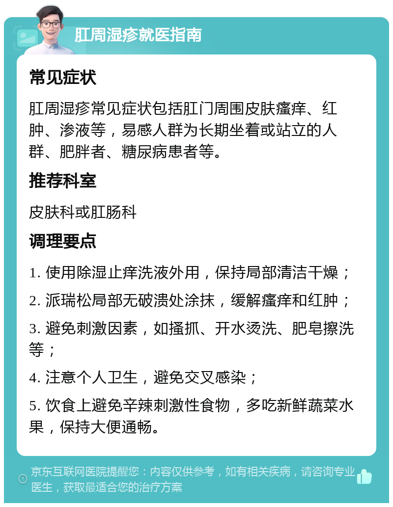 肛周湿疹就医指南 常见症状 肛周湿疹常见症状包括肛门周围皮肤瘙痒、红肿、渗液等，易感人群为长期坐着或站立的人群、肥胖者、糖尿病患者等。 推荐科室 皮肤科或肛肠科 调理要点 1. 使用除湿止痒洗液外用，保持局部清洁干燥； 2. 派瑞松局部无破溃处涂抹，缓解瘙痒和红肿； 3. 避免刺激因素，如搔抓、开水烫洗、肥皂擦洗等； 4. 注意个人卫生，避免交叉感染； 5. 饮食上避免辛辣刺激性食物，多吃新鲜蔬菜水果，保持大便通畅。