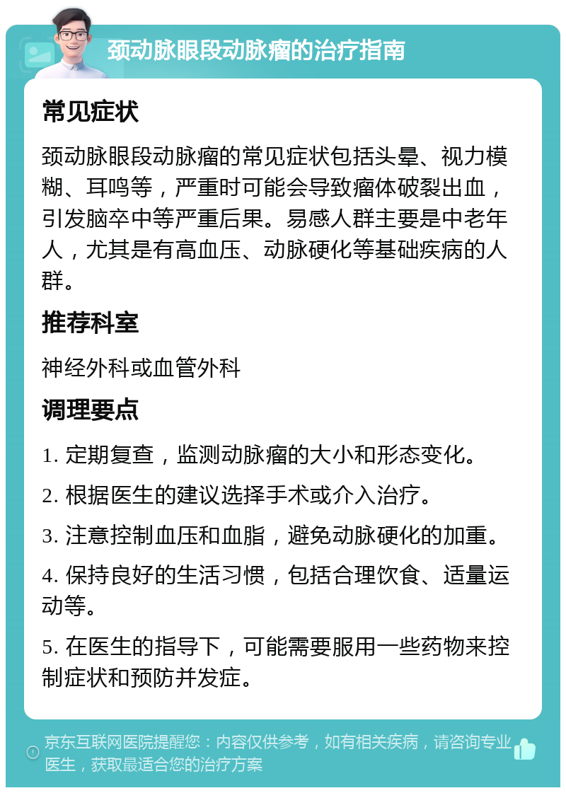 颈动脉眼段动脉瘤的治疗指南 常见症状 颈动脉眼段动脉瘤的常见症状包括头晕、视力模糊、耳鸣等，严重时可能会导致瘤体破裂出血，引发脑卒中等严重后果。易感人群主要是中老年人，尤其是有高血压、动脉硬化等基础疾病的人群。 推荐科室 神经外科或血管外科 调理要点 1. 定期复查，监测动脉瘤的大小和形态变化。 2. 根据医生的建议选择手术或介入治疗。 3. 注意控制血压和血脂，避免动脉硬化的加重。 4. 保持良好的生活习惯，包括合理饮食、适量运动等。 5. 在医生的指导下，可能需要服用一些药物来控制症状和预防并发症。