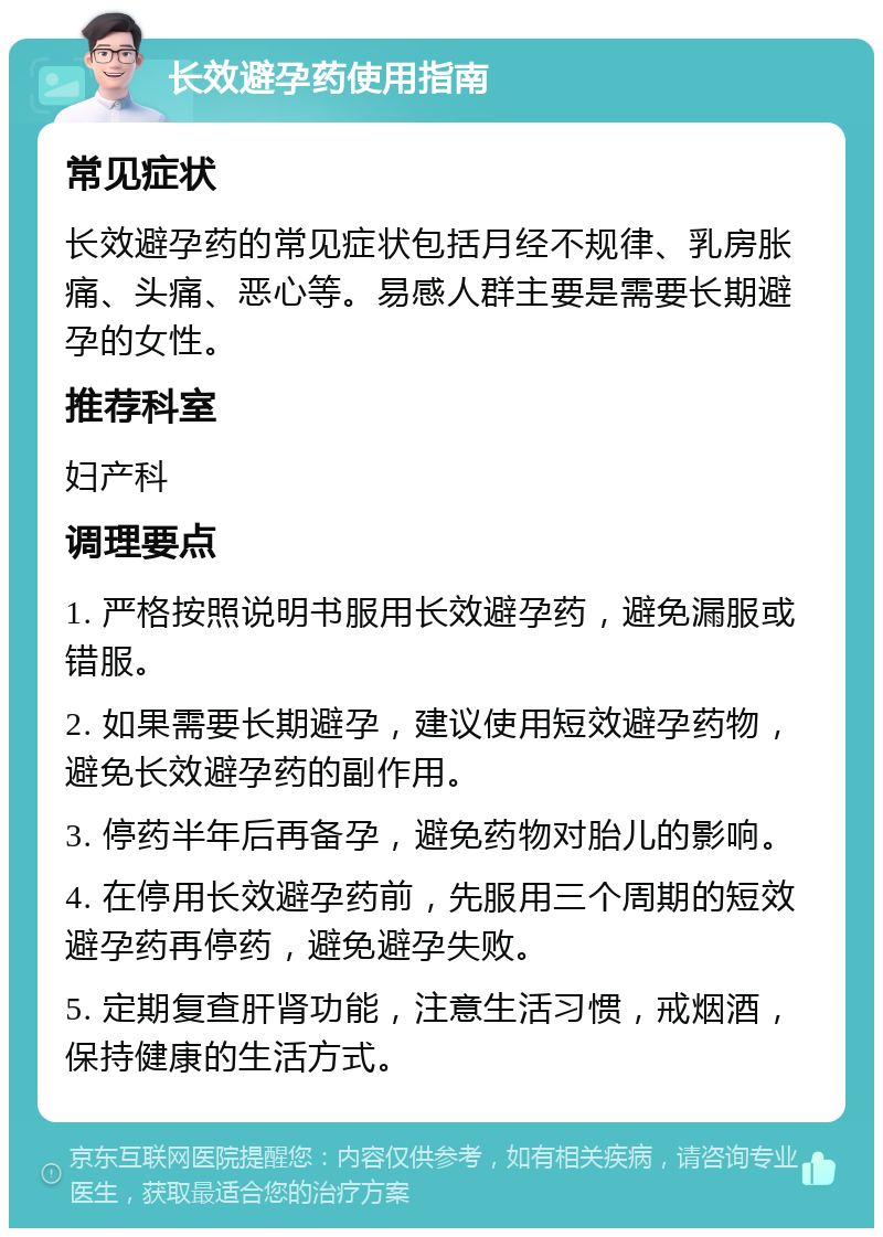 长效避孕药使用指南 常见症状 长效避孕药的常见症状包括月经不规律、乳房胀痛、头痛、恶心等。易感人群主要是需要长期避孕的女性。 推荐科室 妇产科 调理要点 1. 严格按照说明书服用长效避孕药，避免漏服或错服。 2. 如果需要长期避孕，建议使用短效避孕药物，避免长效避孕药的副作用。 3. 停药半年后再备孕，避免药物对胎儿的影响。 4. 在停用长效避孕药前，先服用三个周期的短效避孕药再停药，避免避孕失败。 5. 定期复查肝肾功能，注意生活习惯，戒烟酒，保持健康的生活方式。