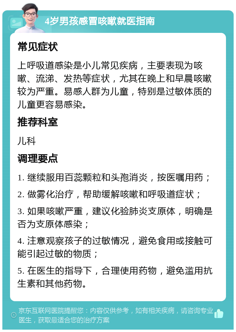 4岁男孩感冒咳嗽就医指南 常见症状 上呼吸道感染是小儿常见疾病，主要表现为咳嗽、流涕、发热等症状，尤其在晚上和早晨咳嗽较为严重。易感人群为儿童，特别是过敏体质的儿童更容易感染。 推荐科室 儿科 调理要点 1. 继续服用百蕊颗粒和头孢消炎，按医嘱用药； 2. 做雾化治疗，帮助缓解咳嗽和呼吸道症状； 3. 如果咳嗽严重，建议化验肺炎支原体，明确是否为支原体感染； 4. 注意观察孩子的过敏情况，避免食用或接触可能引起过敏的物质； 5. 在医生的指导下，合理使用药物，避免滥用抗生素和其他药物。