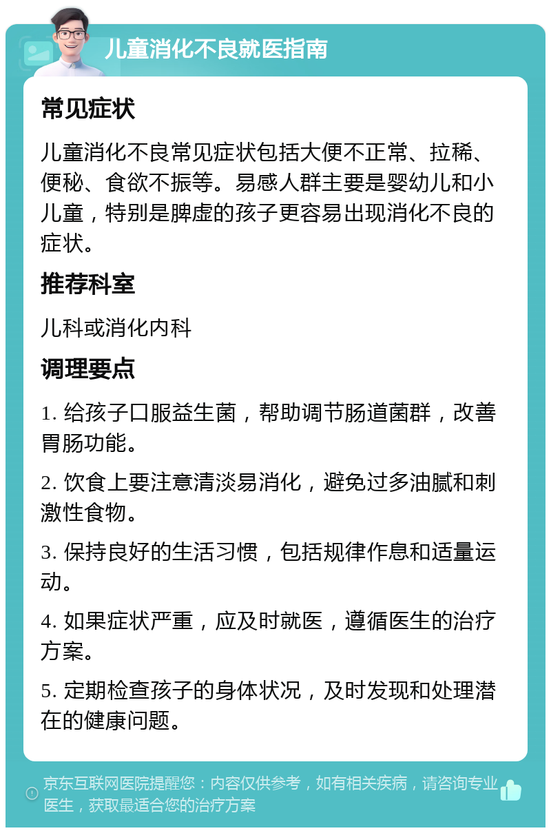 儿童消化不良就医指南 常见症状 儿童消化不良常见症状包括大便不正常、拉稀、便秘、食欲不振等。易感人群主要是婴幼儿和小儿童，特别是脾虚的孩子更容易出现消化不良的症状。 推荐科室 儿科或消化内科 调理要点 1. 给孩子口服益生菌，帮助调节肠道菌群，改善胃肠功能。 2. 饮食上要注意清淡易消化，避免过多油腻和刺激性食物。 3. 保持良好的生活习惯，包括规律作息和适量运动。 4. 如果症状严重，应及时就医，遵循医生的治疗方案。 5. 定期检查孩子的身体状况，及时发现和处理潜在的健康问题。