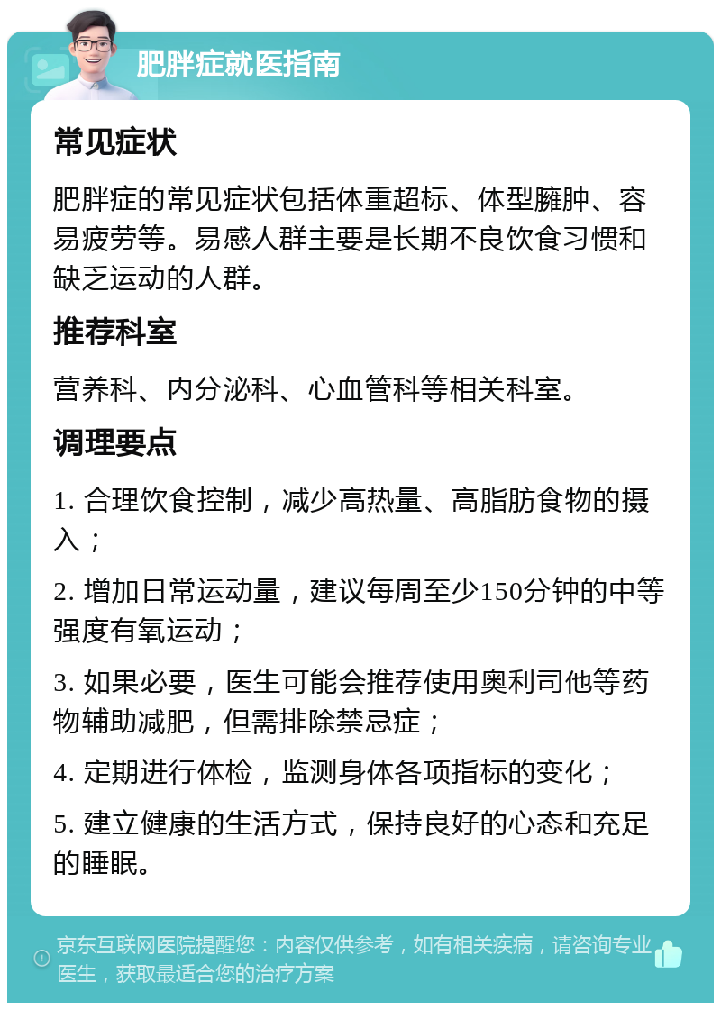 肥胖症就医指南 常见症状 肥胖症的常见症状包括体重超标、体型臃肿、容易疲劳等。易感人群主要是长期不良饮食习惯和缺乏运动的人群。 推荐科室 营养科、内分泌科、心血管科等相关科室。 调理要点 1. 合理饮食控制，减少高热量、高脂肪食物的摄入； 2. 增加日常运动量，建议每周至少150分钟的中等强度有氧运动； 3. 如果必要，医生可能会推荐使用奥利司他等药物辅助减肥，但需排除禁忌症； 4. 定期进行体检，监测身体各项指标的变化； 5. 建立健康的生活方式，保持良好的心态和充足的睡眠。