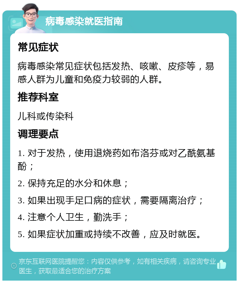 病毒感染就医指南 常见症状 病毒感染常见症状包括发热、咳嗽、皮疹等，易感人群为儿童和免疫力较弱的人群。 推荐科室 儿科或传染科 调理要点 1. 对于发热，使用退烧药如布洛芬或对乙酰氨基酚； 2. 保持充足的水分和休息； 3. 如果出现手足口病的症状，需要隔离治疗； 4. 注意个人卫生，勤洗手； 5. 如果症状加重或持续不改善，应及时就医。